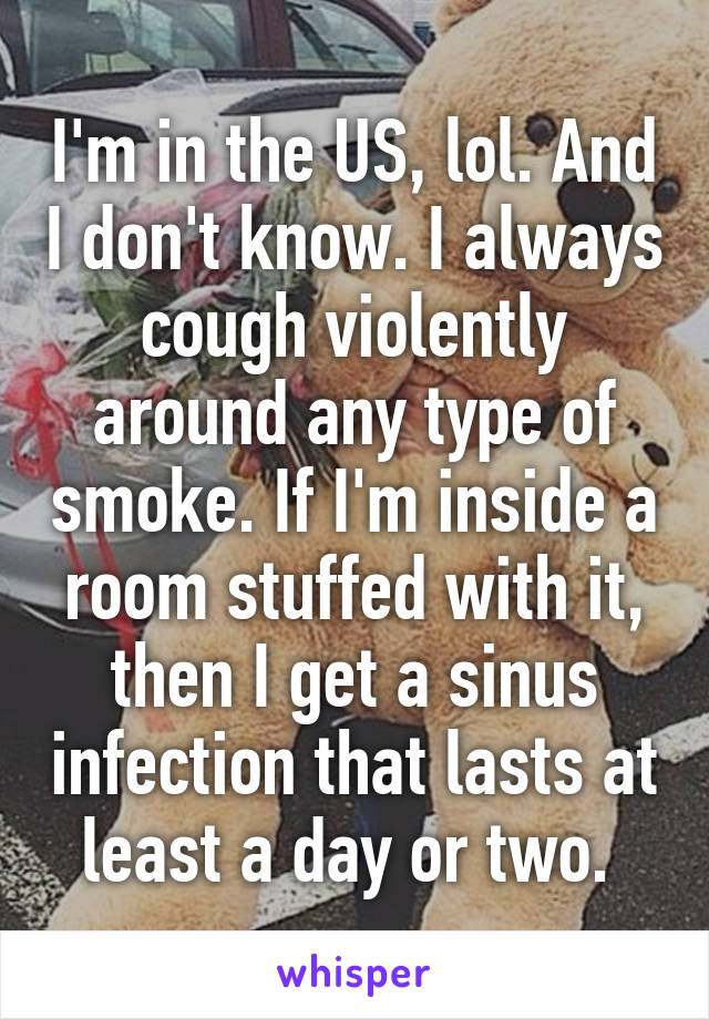 I'm in the US, lol. And I don't know. I always cough violently around any type of smoke. If I'm inside a room stuffed with it, then I get a sinus infection that lasts at least a day or two. 