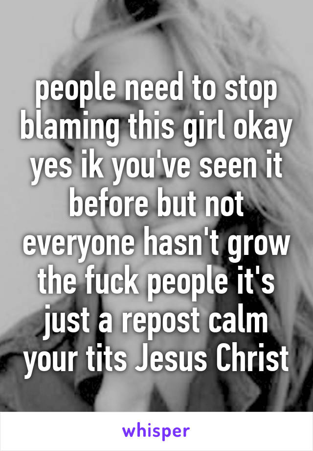 people need to stop blaming this girl okay yes ik you've seen it before but not everyone hasn't grow the fuck people it's just a repost calm your tits Jesus Christ
