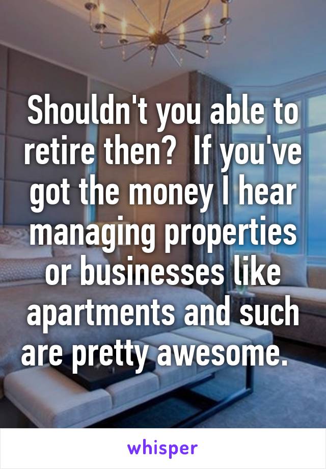 Shouldn't you able to retire then?  If you've got the money I hear managing properties or businesses like apartments and such are pretty awesome.  