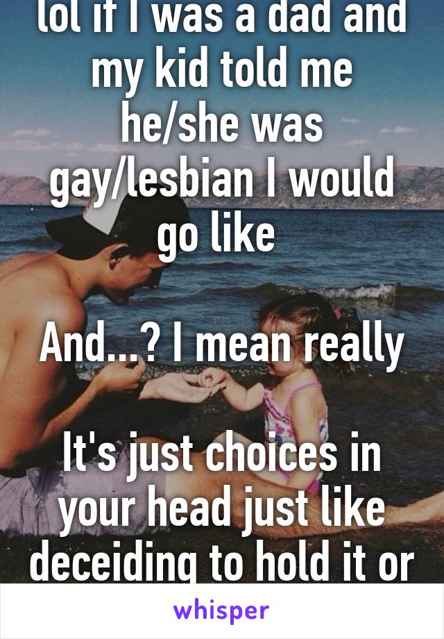 lol if I was a dad and my kid told me he/she was gay/lesbian I would go like 

And...? I mean really 
It's just choices in your head just like deceiding to hold it or go 