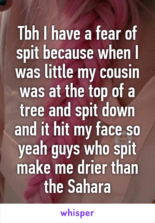 Tbh I have a fear of spit because when I was little my cousin was at the top of a tree and spit down and it hit my face so yeah guys who spit make me drier than the Sahara