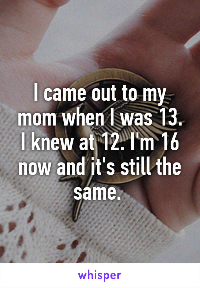 I came out to my mom when I was 13. I knew at 12. I'm 16 now and it's still the same. 