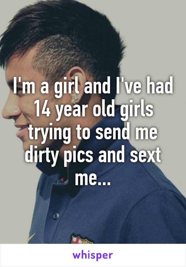 I'm a girl and I've had 14 year old girls trying to send me dirty pics and sext me...