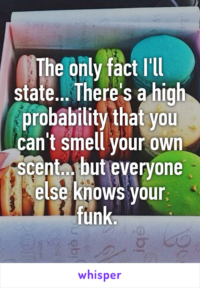 The only fact I'll state... There's a high probability that you can't smell your own scent... but everyone else knows your funk. 