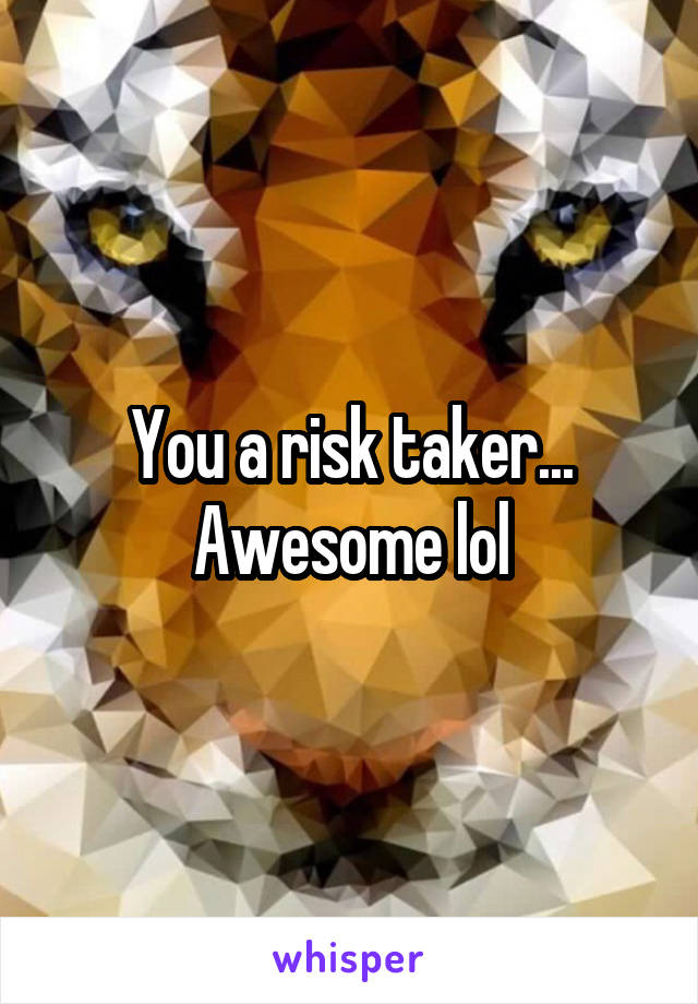 You a risk taker... Awesome lol