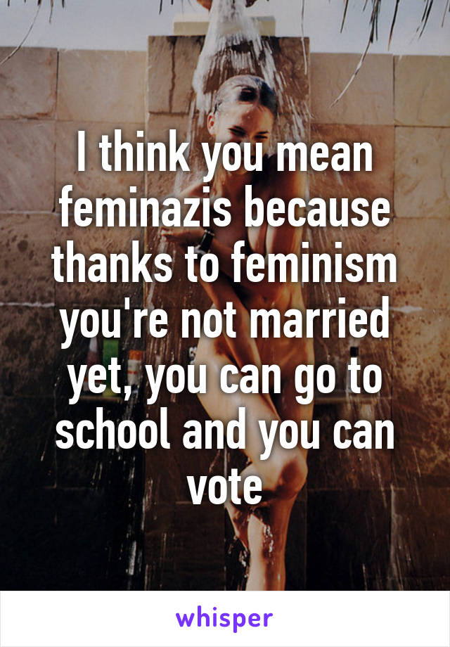 I think you mean feminazis because thanks to feminism you're not married yet, you can go to school and you can vote