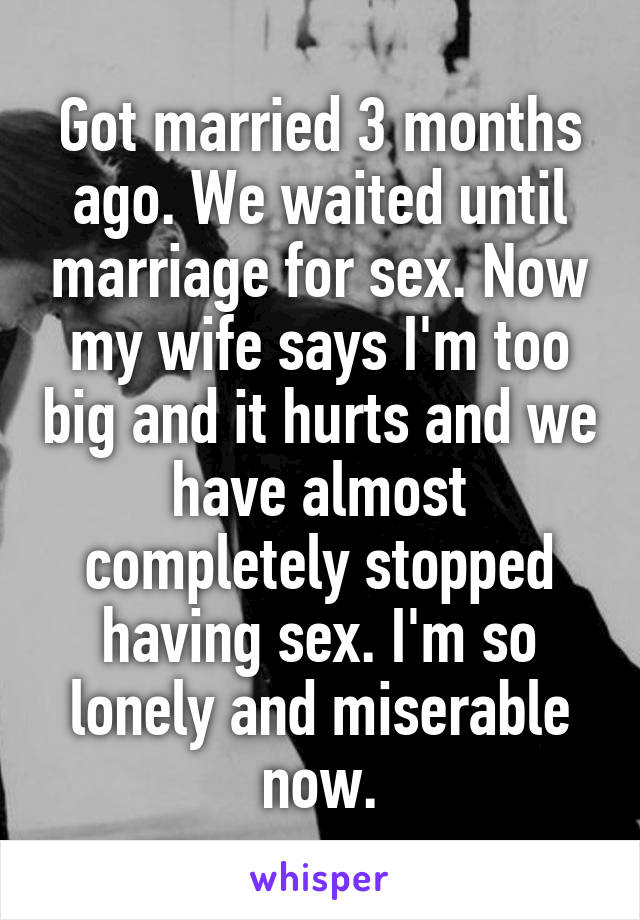 Got married 3 months ago. We waited until marriage for sex. Now my wife says I'm too big and it hurts and we have almost completely stopped having sex. I'm so lonely and miserable now.