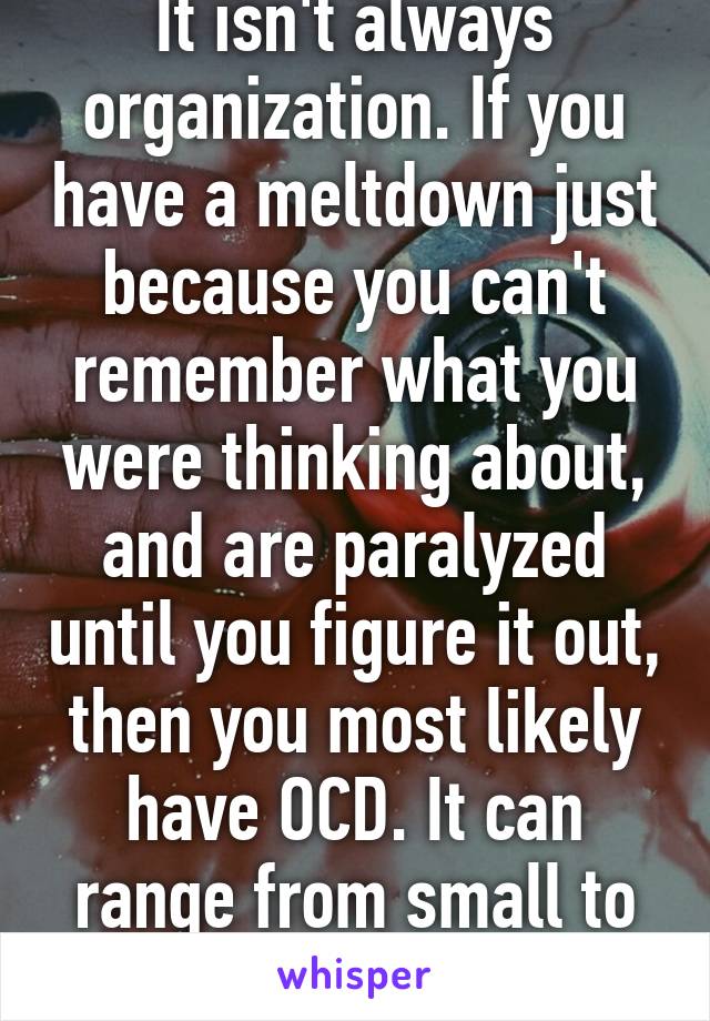 It isn't always organization. If you have a meltdown just because you can't remember what you were thinking about, and are paralyzed until you figure it out, then you most likely have OCD. It can range from small to life ruining.