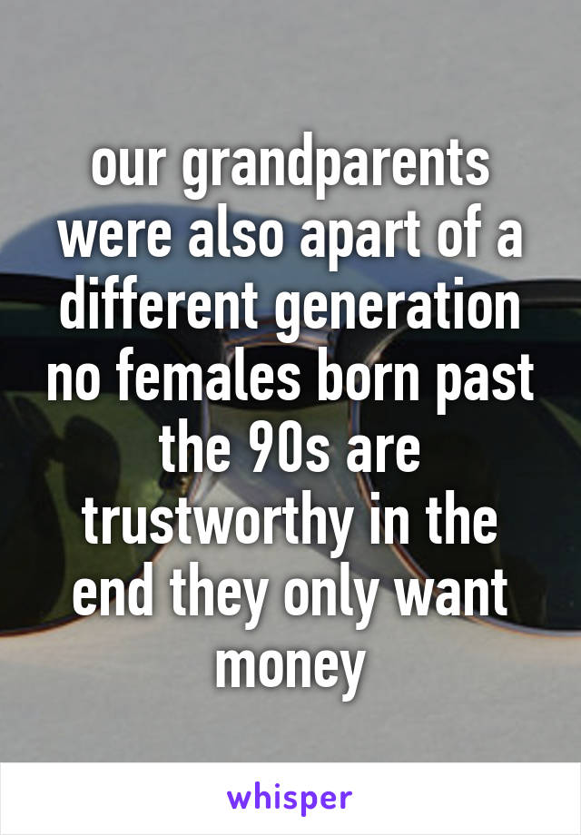 our grandparents were also apart of a different generation no females born past the 90s are trustworthy in the end they only want money