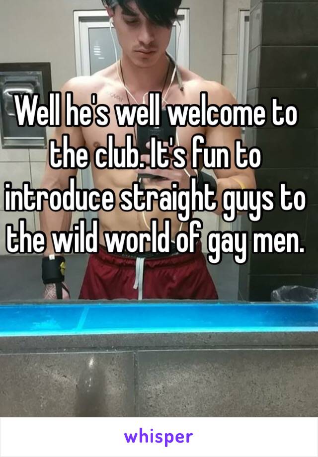 Well he's well welcome to the club. It's fun to introduce straight guys to the wild world of gay men. 