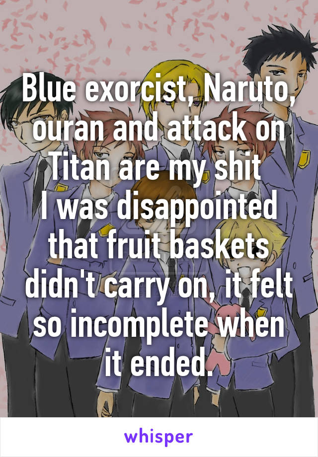 Blue exorcist, Naruto, ouran and attack on Titan are my shit 
I was disappointed that fruit baskets didn't carry on, it felt so incomplete when it ended.