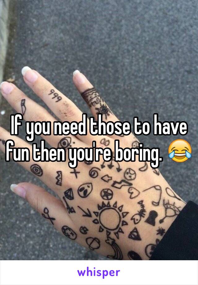 If you need those to have fun then you're boring. 😂