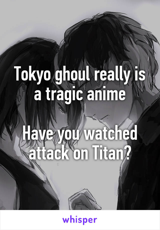 Tokyo ghoul really is a tragic anime

Have you watched attack on Titan?