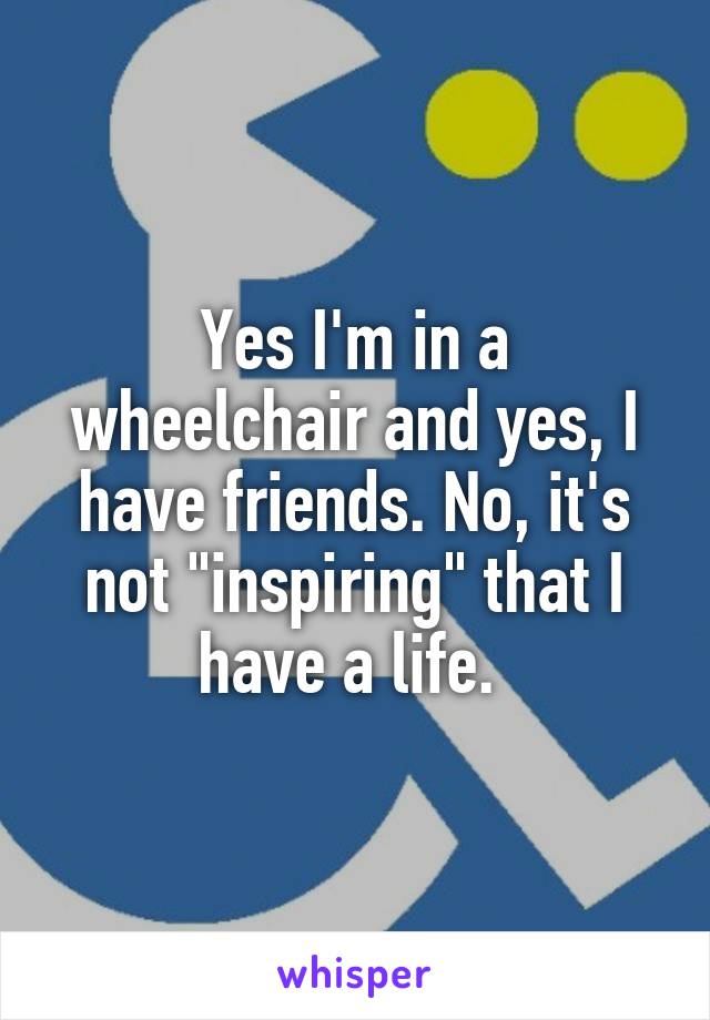 Yes I'm in a wheelchair and yes, I have friends. No, it's not "inspiring" that I have a life. 
