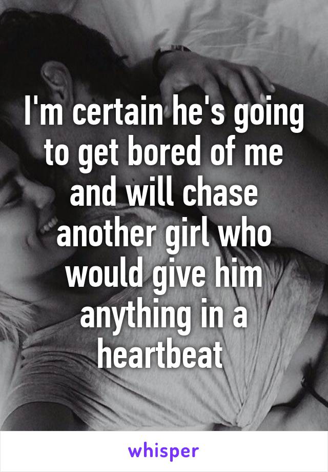 I'm certain he's going to get bored of me and will chase another girl who would give him anything in a heartbeat 