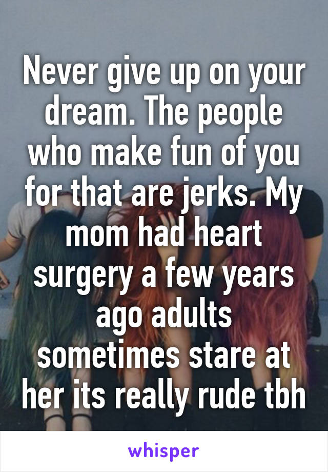 Never give up on your dream. The people who make fun of you for that are jerks. My mom had heart surgery a few years ago adults sometimes stare at her its really rude tbh