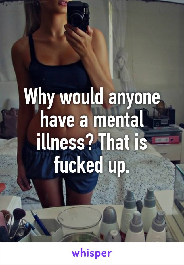 Why would anyone have a mental illness? That is fucked up.