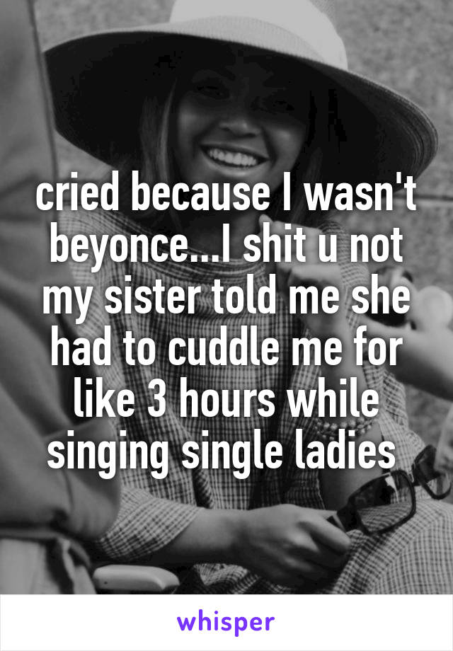 cried because I wasn't beyonce...I shit u not my sister told me she had to cuddle me for like 3 hours while singing single ladies 