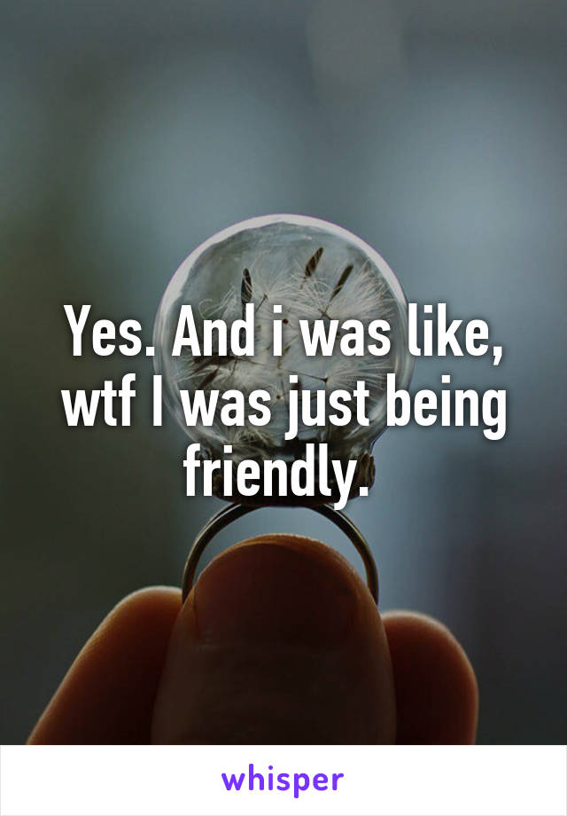 Yes. And i was like, wtf I was just being friendly. 