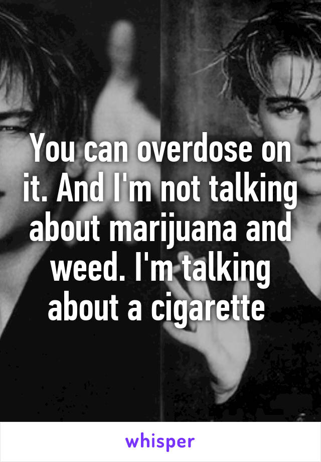 You can overdose on it. And I'm not talking about marijuana and weed. I'm talking about a cigarette 