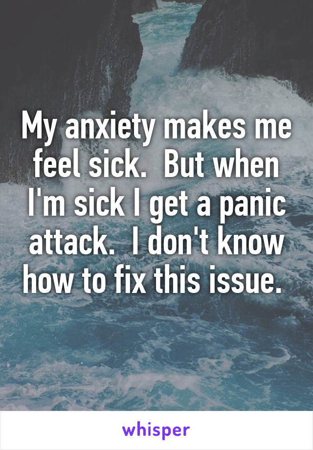 My anxiety makes me feel sick.  But when I'm sick I get a panic attack.  I don't know how to fix this issue.  