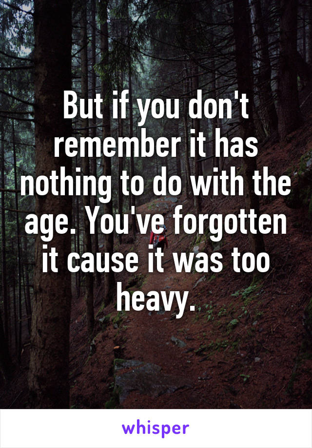 But if you don't remember it has nothing to do with the age. You've forgotten it cause it was too heavy.
