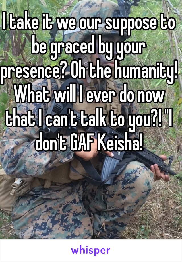 I take it we our suppose to be graced by your presence? Oh the humanity! What will I ever do now that I can't talk to you?! "I don't GAF Keisha! 