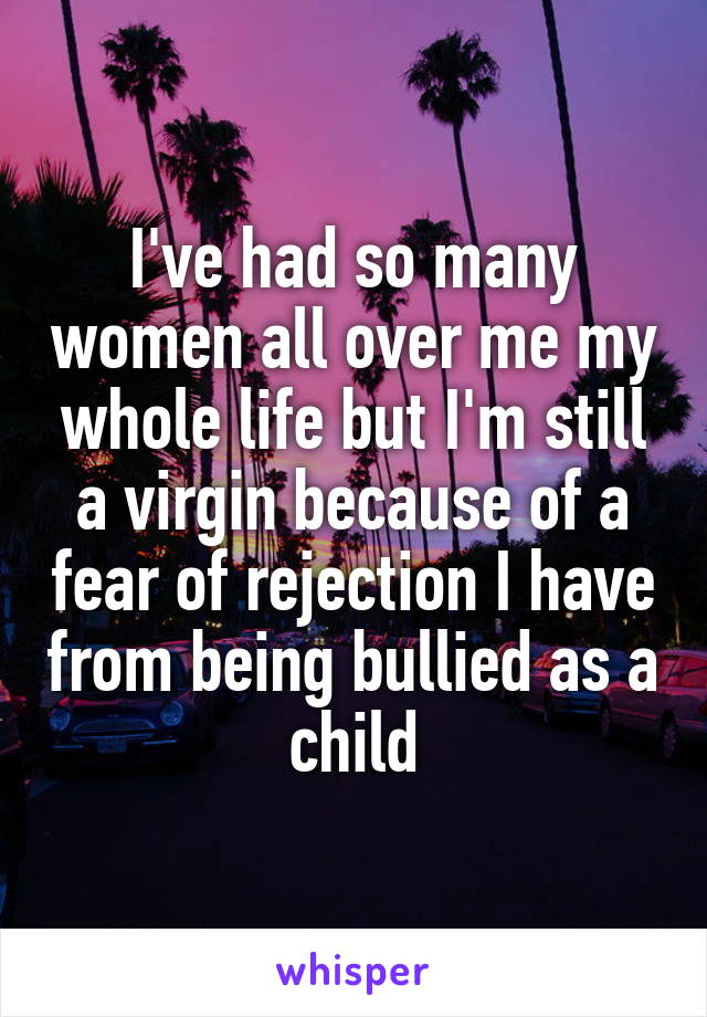 I've had so many women all over me my whole life but I'm still a virgin because of a fear of rejection I have from being bullied as a child