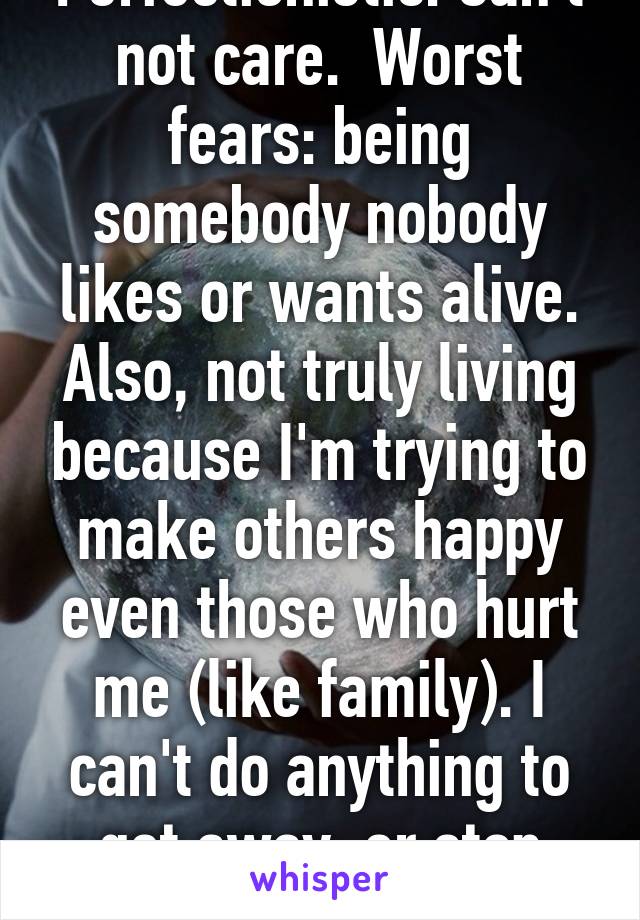 Perfectionistic. Can't not care.  Worst fears: being somebody nobody likes or wants alive. Also, not truly living because I'm trying to make others happy even those who hurt me (like family). I can't do anything to get away, or stop caring.