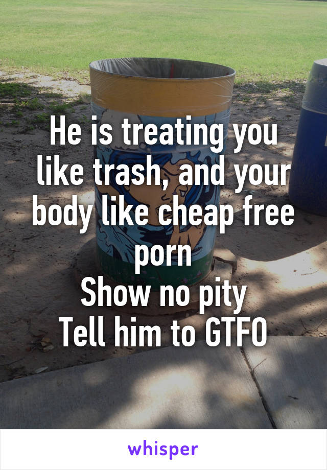 He is treating you like trash, and your body like cheap free porn
Show no pity
Tell him to GTFO