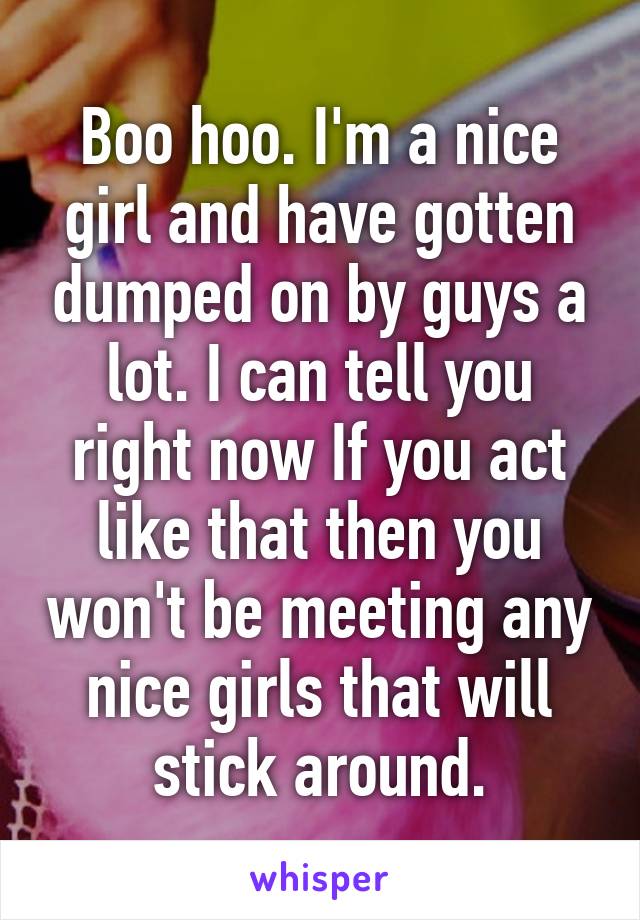 Boo hoo. I'm a nice girl and have gotten dumped on by guys a lot. I can tell you right now If you act like that then you won't be meeting any nice girls that will stick around.