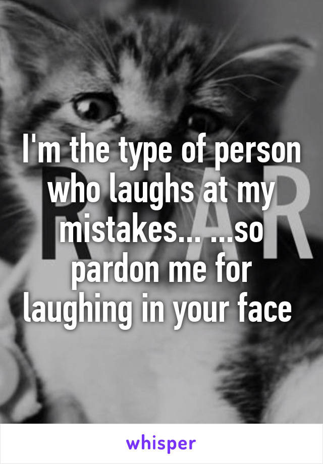 I'm the type of person who laughs at my mistakes... ...so pardon me for laughing in your face 