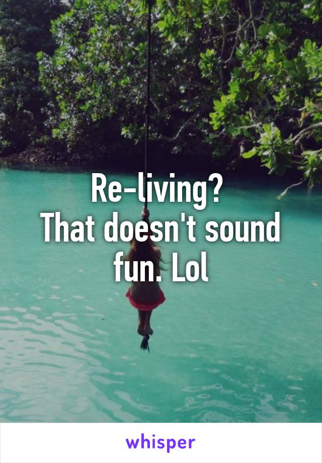 Re-living? 
That doesn't sound fun. Lol