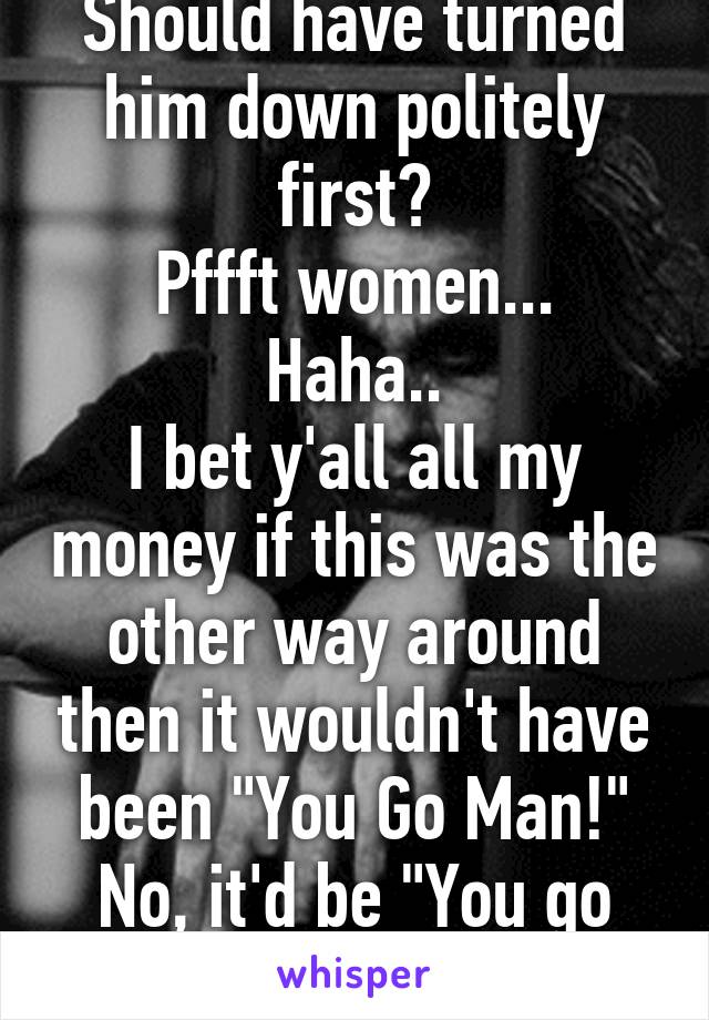 Should have turned him down politely first?
Pffft women... Haha..
I bet y'all all my money if this was the other way around then it wouldn't have been "You Go Man!"
No, it'd be "You go to jail man!