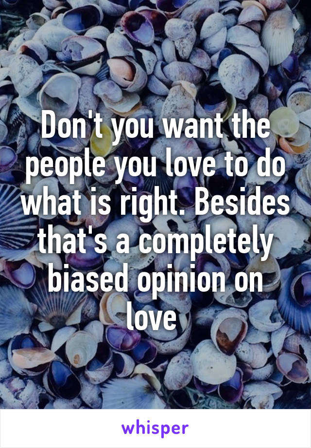 Don't you want the people you love to do what is right. Besides that's a completely biased opinion on love 