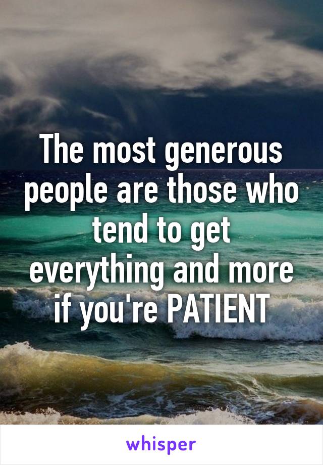 The most generous people are those who tend to get everything and more if you're PATIENT