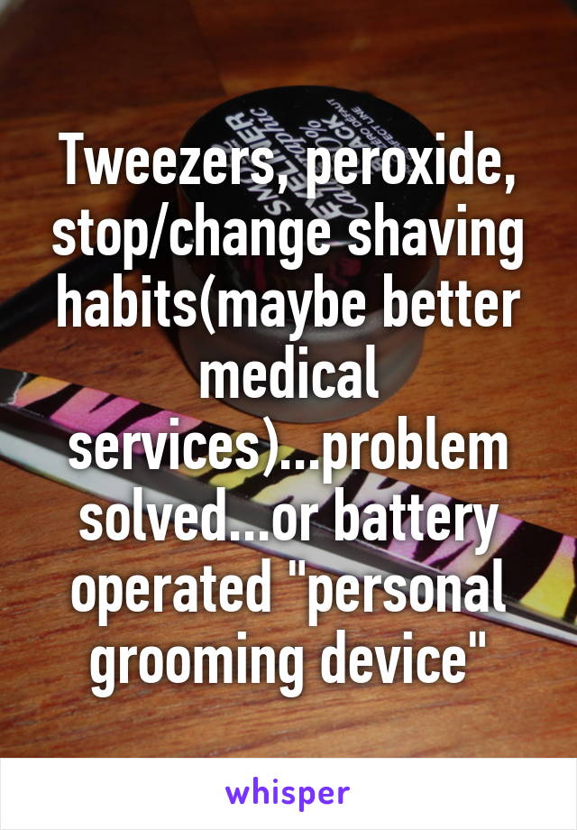 Tweezers, peroxide, stop/change shaving habits(maybe better medical services)...problem solved...or battery operated "personal grooming device"