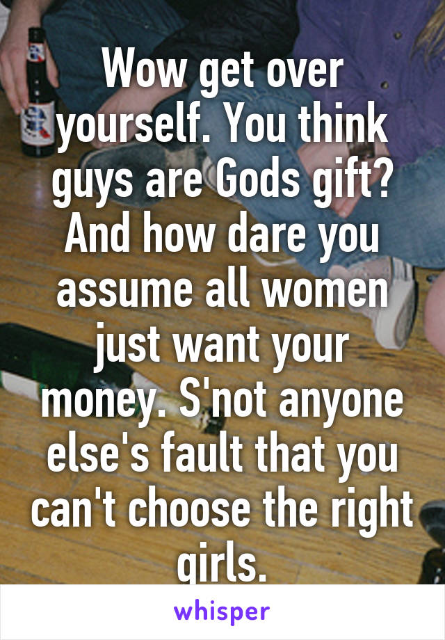 Wow get over yourself. You think guys are Gods gift? And how dare you assume all women just want your money. S'not anyone else's fault that you can't choose the right girls.