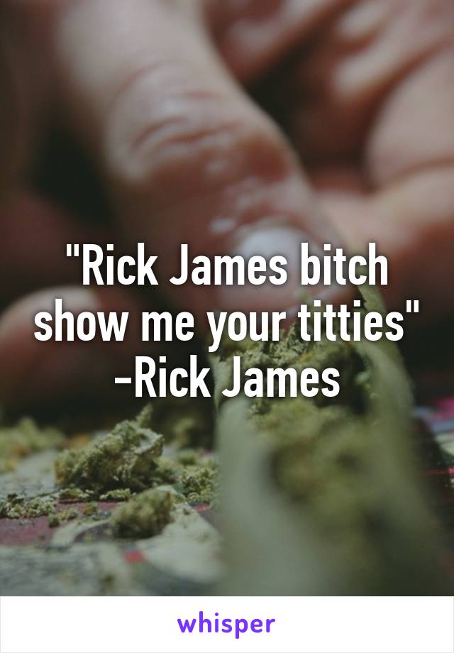 "Rick James bitch show me your titties"
-Rick James