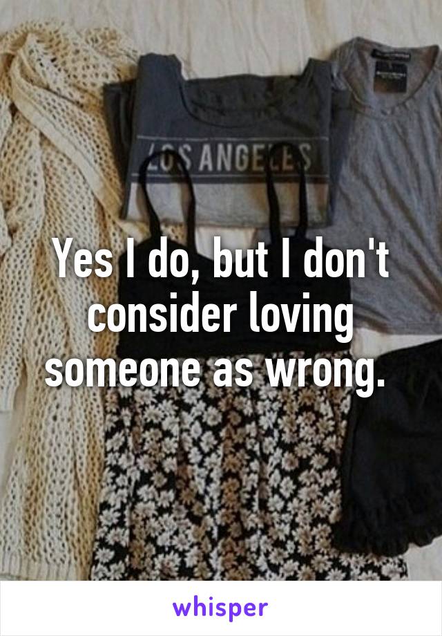 Yes I do, but I don't consider loving someone as wrong. 