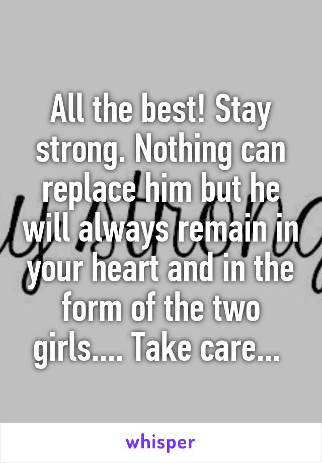 All the best! Stay strong. Nothing can replace him but he will always remain in your heart and in the form of the two girls.... Take care... 