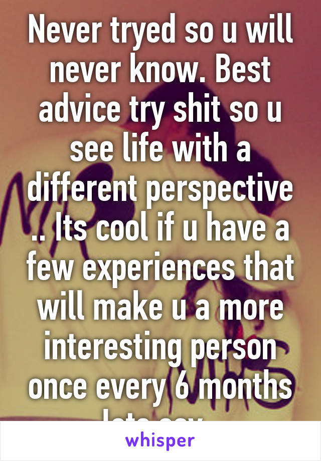 Never tryed so u will never know. Best advice try shit so u see life with a different perspective .. Its cool if u have a few experiences that will make u a more interesting person once every 6 months lets say  