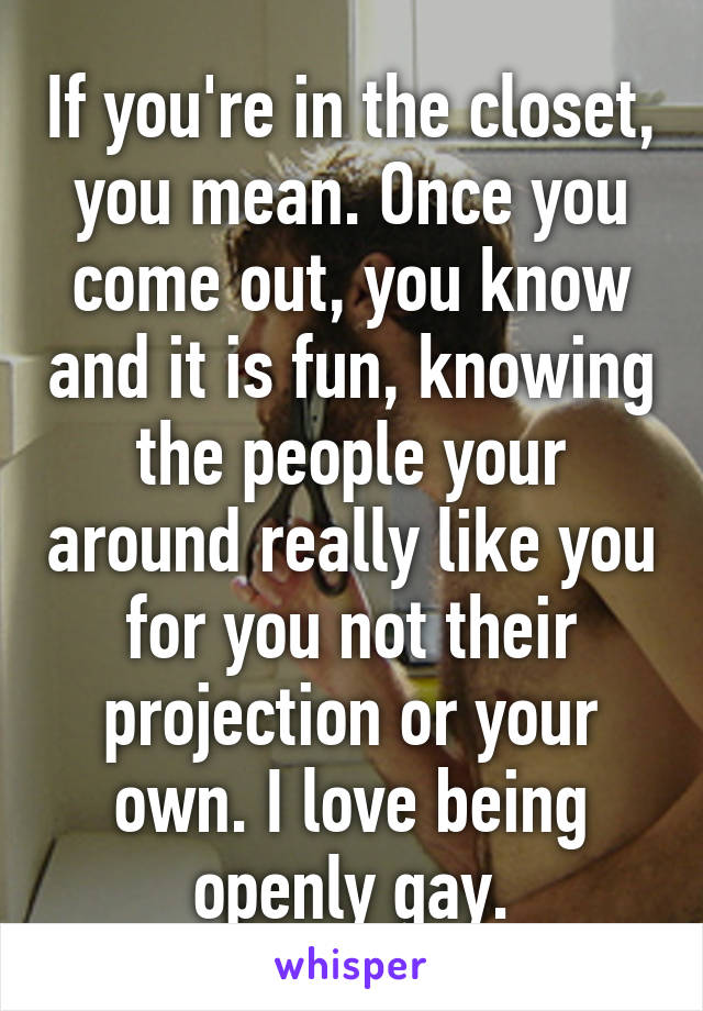 If you're in the closet, you mean. Once you come out, you know and it is fun, knowing the people your around really like you for you not their projection or your own. I love being openly gay.