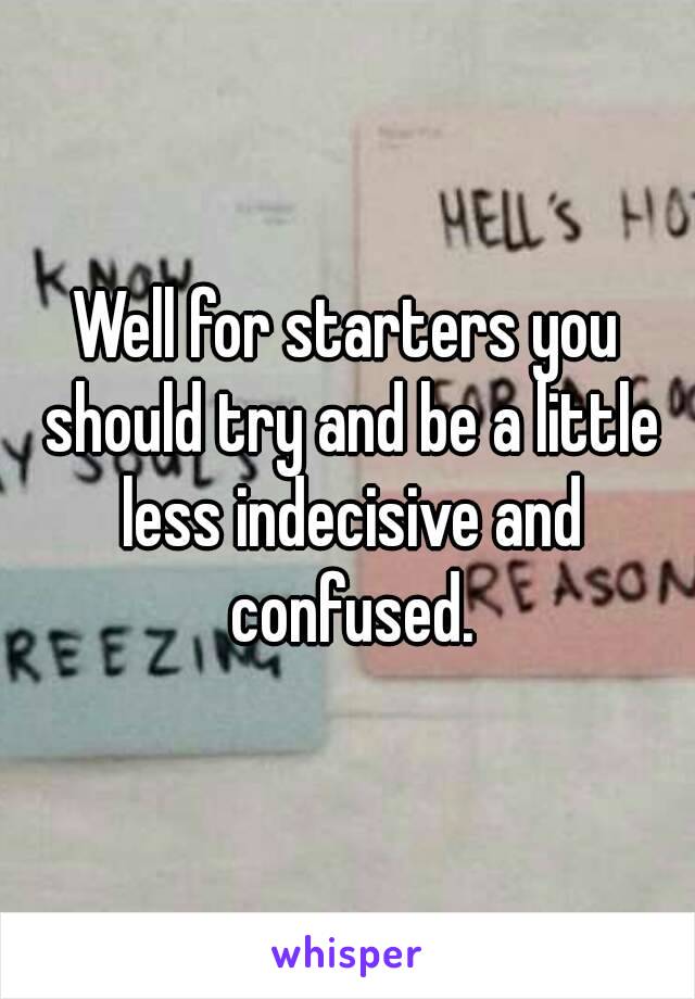 Well for starters you should try and be a little less indecisive and confused.