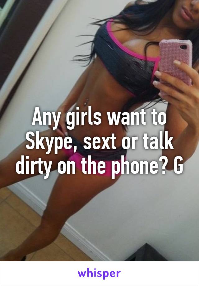 Any girls want to Skype, sext or talk dirty on the phone? G