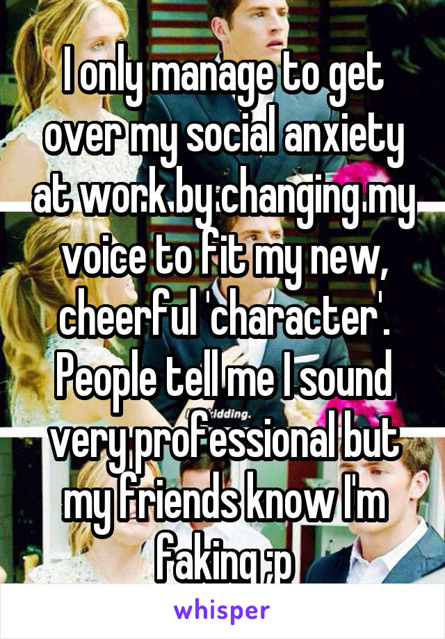 I only manage to get over my social anxiety at work by changing my voice to fit my new, cheerful 'character'. People tell me I sound very professional but my friends know I'm faking ;p