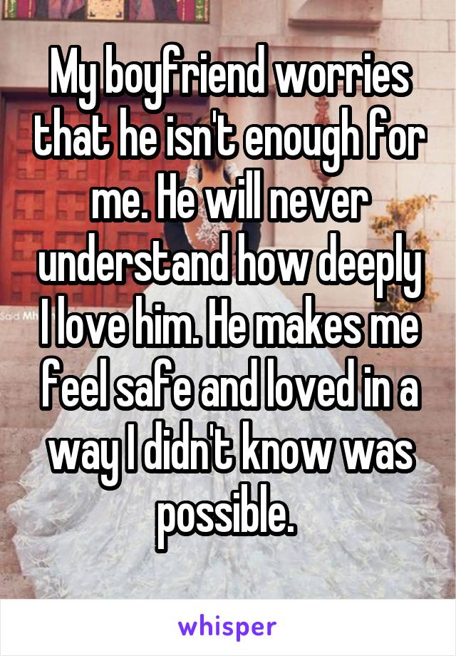 My boyfriend worries that he isn't enough for me. He will never understand how deeply I love him. He makes me feel safe and loved in a way I didn't know was possible. 
