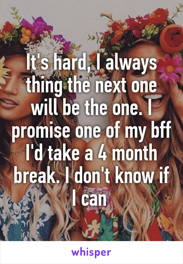 It's hard, I always thing the next one will be the one. I promise one of my bff I'd take a 4 month break. I don't know if I can 