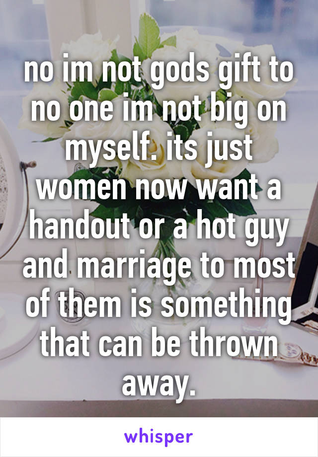 no im not gods gift to no one im not big on myself. its just women now want a handout or a hot guy and marriage to most of them is something that can be thrown away.