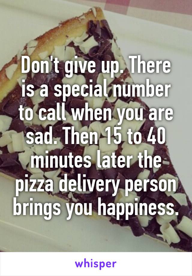 Don't give up. There is a special number to call when you are sad. Then 15 to 40 minutes later the pizza delivery person brings you happiness.